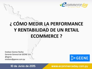 ¿ CÓMO MEDIR LA PERFORMANCE
Y RENTABILIDAD DE UN RETAIL
ECOMMERCE ?
Esteban Gomez Nuñez
Gerente General de GEENE S.A.
@egnra
esteban@geene.com.py
 