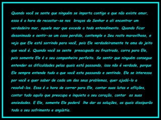 Quando você se sente que ninguém se importa contigo e que não existe amor,
essa é a hora de recostar-se nos  braços do Senhor e ali encontrar um
verdadeiro mar, aquele mar que excede a todo entendimento. Quando ficar
desanimado e sentir-se um caso perdido, contemple o Seu rosto maravilhoso, e
veja que Ele está sorrindo para você, pois Ele verdadeiramente te ama do jeito
que você é. Quando você se sente  preocupado ou frustrado, corra para Ele,
pois somente Ele é o seu companheiro perfeito. Se sentir que ninguém consegue
entender as dificuldades pelas quais está passando, isso não é verdade, porque
Ele sempre entende tudo o que você esta passando e sentindo. Ele se interessa
por você e quer saber de cada um dos seus problemas, quer ajudá-lo a
resolvê-los. Essa é a hora de correr para Ele, contar suas lutas e aflições,
contar tudo aquilo que preocupa e inquieta o seu coração, contar  as suas
ansiedades. E Ele, somente Ele poderá  lhe dar as soluções, as quais dissiparão
todo o seu sofrimento e angústia.
 