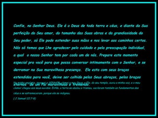 Confie, no Senhor Deus. Ele é o Deus de toda terra e céus, e diante da Sua
perfeição do Seu amor, do tamanho das Suas obras e da grandiosidade do
Seu poder, só Ele pode estender suas mãos e nos levar aos caminhos certos.
Nós só temos que Lhe agradecer pelo cuidado e pela preocupação individual,
a qual  o nosso Senhor tem por cada um de nós. Prepare este momento
especial pra você para que possa conversar intimamente com o Senhor, e se
derramar na Sua maravilhosa presença.  Ele esta com seus braços
estendidos para você, deixe ser colhido pelos Seus abraços, pelos braços
eternos  de um Pai maravilhoso e tremendo.
Na minha angústia, invoquei o SENHOR, clamei a meu Deus; e Ele, do seu templo, ouviu a minha voz, e o meu
clamor chegou aos seus ouvidos. Então, a terra se abalou e tremeu, vacilaram também os fundamentos dos
céus e se estremeceram, porque ele se indignou.  
( 2 Samuel 22.7-8)
 