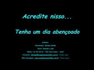 Acredite nisso...
Tenha um dia abençoado
Créditos:
Formatação: Wesley Simões
Texto: Estenda a mão
Música: In the mirror – One man’s drean - Yanni
P/contato: Wesley@evangelismoemslides.com.br (Clique aqui)
Mais mensagens: www.evangelismoemslides.com.br (Clique aqui)
 