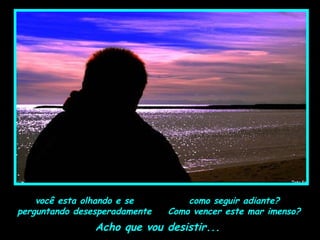 como seguir adiante?
Como vencer este mar imenso?
Acho que vou desistir...
você esta olhando e se
perguntando desesperadamente
 
