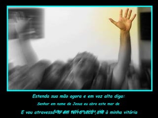 Estenda sua mão agora e em voz alta diga:
Senhor em nome de Jesus eu abro este mar de
lutas que está em minha vidaE vou atravessá-lo em terra seca ,até à minha vitória
 