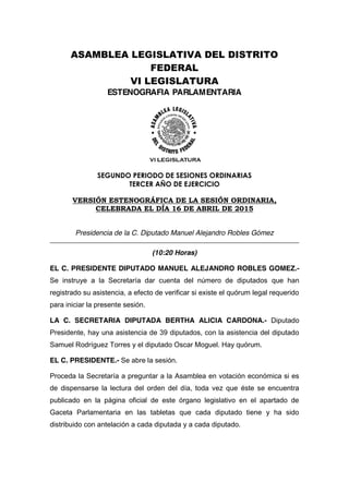 ASAMBLEA LEGISLATIVA DEL DISTRITO
FEDERAL
VI LEGISLATURA
ESTENOGRAFIA PARLAMENTARIA
SEGUNDO PERIODO DE SESIONES ORDINARIAS
TERCER AÑO DE EJERCICIO
VERSIÓN ESTENOGRÁFICA DE LA SESIÓN ORDINARIA,
CELEBRADA EL DÍA 16 DE ABRIL DE 2015
Presidencia de la C. Diputado Manuel Alejandro Robles Gómez
(10:20 Horas)
EL C. PRESIDENTE DIPUTADO MANUEL ALEJANDRO ROBLES GOMEZ.-
Se instruye a la Secretaría dar cuenta del número de diputados que han
registrado su asistencia, a efecto de verificar si existe el quórum legal requerido
para iniciar la presente sesión.
LA C. SECRETARIA DIPUTADA BERTHA ALICIA CARDONA.- Diputado
Presidente, hay una asistencia de 39 diputados, con la asistencia del diputado
Samuel Rodríguez Torres y el diputado Oscar Moguel. Hay quórum.
EL C. PRESIDENTE.- Se abre la sesión.
Proceda la Secretaría a preguntar a la Asamblea en votación económica si es
de dispensarse la lectura del orden del día, toda vez que éste se encuentra
publicado en la página oficial de este órgano legislativo en el apartado de
Gaceta Parlamentaria en las tabletas que cada diputado tiene y ha sido
distribuido con antelación a cada diputada y a cada diputado.
 