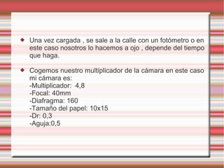    Una vez cargada , se sale a la calle con un fotómetro o en
    este caso nosotros lo hacemos a ojo , depende del tiempo
    que haga.

   Cogemos nuestro multiplicador de la cámara en este caso
    mi cámara es:
    -Multiplicador: 4,8
    -Focal: 40mm
    -Diafragma: 160
    -Tamaño del papel: 10x15
    -Dr: 0,3
    -Aguja:0,5
 