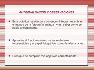AUTOEVALUACIÓN Y OBSERVACIONES


   Esta práctica ha sido para conseguir integrarnos más en
    el mundo de la fotografía antigua , y así saber como se
    hacía antiguamente.



   Aprender el funcionamiento de los materiales
    fotosensibles y el papel fotográfico ,como le afecta la luz .



   Creo que he cumplido mis objetivos correctamente .
 