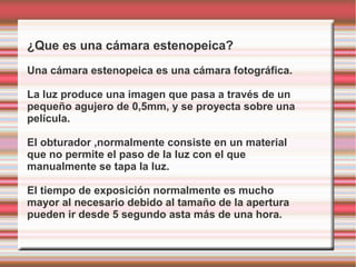 ¿Que es una cámara estenopeica?
Una cámara estenopeica es una cámara fotográfica.

La luz produce una imagen que pasa a través de un
pequeño agujero de 0,5mm, y se proyecta sobre una
película.

El obturador ,normalmente consiste en un material
que no permite el paso de la luz con el que
manualmente se tapa la luz.

El tiempo de exposición normalmente es mucho
mayor al necesario debido al tamaño de la apertura
pueden ir desde 5 segundo asta más de una hora.
 