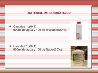 MATERIAL DE LABORATORIO



   Cantidad 1L(9+1)
    900ml de agua y 100 de revelador(20ºc).




   Cantidad 1L(9+1)
    900ml de agua y 100 de fijador(20ºc).
 