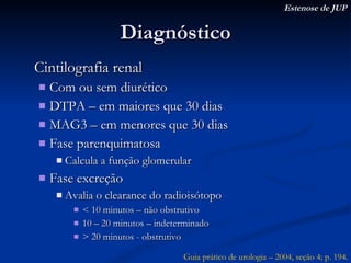 Diagnóstico Cintilografia renal Com ou sem diurético DTPA – em maiores que 30 dias MAG3 – em menores que 30 dias Fase parenquimatosa Calcula a função glomerular Fase excreção Avalia o clearance do radioisótopo < 10 minutos – não obstrutivo 10 – 20 minutos – indeterminado > 20 minutos - obstrutivo Estenose de JUP Guia prático de urologia – 2004, seção 4; p. 194. 