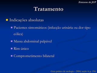 Tratamento Indicações absolutas Pacientes sintomáticos (infecção urinária ou dor tipo cólica) Massa abdominal palpável Rim único Comprometimento bilateral Estenose de JUP Guia prático de urologia – 2004, seção 4; p. 194. 