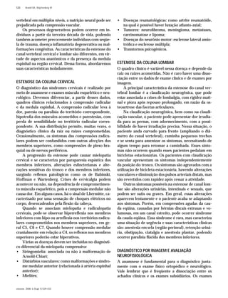 einstein. 2008; 6 (Supl 1):S29-S32
S30 Brandt RA, Wajchenberg M
vertebral em múltiplos níveis, a nutrição neural pode ser
prejudicada pela compressão vascular.
Os processos degenerativos podem ocorrer em in-
divíduos a partir da terceira década de vida, podendo
também acometer precocemente indivíduos com seqüe-
la de trauma, doença inﬂamatória degenerativa ou mal-
formações congênitas. As características da estenose do
canal vertebral cervical e lombar são diferentes, em vir-
tude de aspectos anatômicos e da presença da medula
espinhal na região cervical. Dessa forma, abordaremos
suas características isoladamente.
ESTENOSE DA COLUNA CERVICAL
O diagnóstico das síndromes cervicais é realizado por
meio de anamnese e exames músculo esquelético e neu-
rológico. Devemos diferenciar, a partir desses dados,
quadros clínicos relacionados à compressão radicular
e da medula espinhal. A compressão radicular leva à
dor, paresia ou paralisia do território correspondente,
hipotroﬁa dos músculos acometidos e parestesias, com
perda de sensibilidade no território radicular corres-
pondente. A sua distribuição permite, muitas vezes, o
diagnóstico clínico da raiz ou raízes comprometidas.
Ocasionalmente, os sintomas das compressões radicu-
lares podem ser confundidos com outras afecções dos
membros superiores, como compressões de plexo bra-
quial ou de nervos periféricos.
A progressão da estenose pode causar mielopatia
cervical e se caracteriza por paraparesia espástica dos
membros inferiores, alterações esﬁncterianas e alte-
rações sensitivas do tronco e dos membros inferiores,
surgindo reﬂexos patológicos como os de Babinski,
Hoffman e Wartenberg. Crises de cervicalgia podem
acontecer ou não, na dependência de comprometimen-
to músculo esquelético, pois a compressão medular não
causa dor. Em alguns casos, há o sinal de Lhermitte, ca-
racterizado por uma sensação de choques elétricos no
corpo, desencadeados pela ﬂexão da cabeça.
Quando se associam mielopatia e radiculopatia
cervicais, pode-se observar hiperreﬂexia nos membros
inferiores com hipo ou arreﬂexia nos territórios radicu-
lares comprometidos nos membros superiores, em ge-
ral C5, C6 e C7. Quando houver compressão medular
cranialmente em relação a C4, os reﬂexos nos membros
superiores poderão estar hiperativos.
Várias as doenças devem ser incluídas no diagnósti-
co diferencial da mielopatia compressiva:
• Siringomielia: associada ou não à malformação de
Arnold-Chiari;
• Distúrbios vasculares: como malformações e síndro-
me medular anterior (relacionada à artéria espinhal
anterior);
• Mielites;
• Doenças reumatológicas: como artrite reumatóide,
na qual é possível haver luxação atlanto-axial;
• Tumores: neuroﬁbroma, meningioma, metástases,
carcinomatose e lipoma;
• Doenças do neurônio motor: esclerose lateral amio-
tróﬁca e esclerose múltipla;
• Transtornos psicogênicos.
ESTENOSE DA COLUNA LOMBAR
O quadro clínico é variável nessa doença e depende da
raiz ou raízes acometidas. Não é raro haver uma disso-
ciação entre os dados de exame clínico e de exames por
imagem.
A principal característica da estenose do canal ver-
tebral lombar é a claudicação neurogênica, que pode
estar associada a crises de lombalgia, com rigidez mati-
nal e piora após repouso prolongado, em razão da os-
teoartrose das facetas articulares.
Na claudicação neurogênica, bem como na claudi-
cação vascular, o paciente pode apresentar dor irradia-
da para as pernas, com adormecimento, com a possi-
bilidade de haver irradiação precisa. Nessa situação, o
paciente anda curvado para frente (ampliando o diâ-
metro do canal vertebral), caminha pequenos trechos
e se senta para amenizar os sintomas, necessitando de
algum tempo para retomar a caminhada. Esses sinto-
mas não ocorrem quando esses pacientes pedalam em
bicicletas estacionárias. Os pacientes com claudicação
vascular apresentam os sintomas independentemente
da posição do tronco. Os sintomas são agravados com a
utilização de bicicleta estacionária, havendo alterações
vasculares e diminuição dos pulsos arteriais distais, mas
são revertidos com rapidez após cessar a atividade.
Outros sintomas possíveis na estenose de canal lom-
bar são alterações urinárias, intestinais e sexuais, que
podem ser sutis ou graves. Em geral, essas alterações
aparecem lentamente e o paciente acaba se adaptando
aos sintomas. Porém, em compressões agudas da cau-
da eqüina, causadas por hérnias discais extrusas e vo-
lumosas, em um canal estreito, pode ocorrer síndrome
da cauda eqüina. Essa síndrome é rara, mas caracteriza
uma situação de urgência e suas características clínicas
são: anestesia em sela (região perineal), retenção uriná-
ria, obstipação, ciatalgia e anestesia plantar, podendo
ocorrer paralisia ﬂácida dos membros inferiores.
DIAGNÓSTICO POR IMAGEM E AVALIAÇÃO
NEUROFISIOLÓGICA
A anamnese é fundamental para o diagnóstico junta-
mente com o exame físico ortopédico e neurológico.
Vale lembrar que é freqüente a dissociação entre os
achados clínicos e os exames subsidiários. Os exames
 