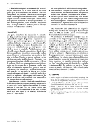 einstein. 2008; 6 (Supl 1):S29-S32
S32 Brandt RA, Wajchenberg M
A eletroneuromiograﬁa é um exame que dá infor-
mações sobre quais são as raízes nervosas afetadas e
qual o grau de acometimento das mesmas. Esse dado
é importante em pacientes com estenose de múltiplos
níveis. Também possibilita determinar se a compressão
é aguda ou crônica e se há denervação, e ainda auxilia
no diagnóstico diferencial de doenças que afetam o sis-
tema nervoso periférico, como diabetes e alcoolismo.
Para a avaliação da função medular, pode-se utilizar o
potencial evocado somato-sensitivo.
TRATAMENTO
Uma parte importante do tratamento é a orienta-
ção do paciente em relação às atividades cotidianas,
explicando-lhe noções de postura e ergonomia e so-
licitando que evite carregar peso. O emagrecimento
auxilia a diminuir a carga sobre a região lombar. Du-
rante a fase aguda, na presença de dor intensa, o re-
pouso pode ser indicado, mas não é obrigatório e nem
interfere sobre o resultado. Antiinﬂamatórios não-
esteróides, miorrelaxantes, manutenção da atividade
física e reabilitação têm efeitos comprovados na fase
aguda. O uso de corticosteróide tem evidência limi-
tada nesta fase. Quanto ao uso de anti-depressivos,
injeções em pontos-gatilho, injeções facetarias e de
técnicas manipulativas não há comprovação evidente
de melhora. Medicamentos analgésicos e antiinﬂama-
tórios não hormonais são as drogas de escolha para
iniciar o tratamento, sempre observando os possíveis
efeitos adversos, levando em consideração que esses
pacientes são, em sua maioria, idosos, suscetíveis a
complicações gastrintestinais e renais. Os analgésicos
narcóticos podem ser utilizados em pacientes com dor
intensa, sendo necessário cuidado com a dependên-
cia, obstipação e retenção urinária.
O tratamento cirúrgico é indicado quando houver
deﬁcit neurológico progressivo, resistente ao tratamen-
to conservador e com prejuízo da qualidade de vida do
paciente. A cirurgia é feita em caráter eletivo, após
uma completa avaliação clínica do paciente. A única
justiﬁcativa para urgência é a presença de síndrome
aguda da cauda eqüina.
Os princípios básicos do tratamento cirúrgico são:
• descompressão completa da medula espinal e das
raízes nervosas, abrindo não somente a região cen-
tral do canal vertebral, como os recessos laterais;
• estabilização da coluna vertebral no local da des-
compressão, que pode ser realizada por meio de ar-
trodese do segmento abordado, com a utilização de
enxerto ósseo e implantes metálicos, quando houver
evidência de instabilidade vertebral.
Há, atualmente, uma tendência ao uso exagerado
de implantes metálicos nas abordagens da coluna ver-
tebral. Em 2006, nos Estados Unidos, 65% das cirurgias
de coluna incluíram instrumentação.
Os resultados do tratamento cirúrgico estão re-
lacionados a um diagnóstico preciso e abordagem no
momento adequado, pois as lesões neurológicas moto-
ras graves podem ser irreversíveis. Uma meta-análise,
realizada por Turner et al.(2)
, mostrou taxa de sucesso
de 64% para os procedimentos cirúrgicos tradicionais.
Alguns autores, como Kleeman, Hiscoe e Berg(3)
, pre-
ferem utilizar técnicas menos invasivas, preservando
estruturas articulares e ligamentares, com objetivo de
descomprimir setores com maior estenose, sem causar
instabilidades. No entanto, os resultados obtidos com
a cirurgia podem apresentar piora com o tempo, con-
forme observado em trabalho retrospectivo realizado
por Katz(4)
, que observou a deterioração dos resultados
cirúrgicos em 45% dos pacientes em sua série. Portan-
to, deve-se manter o tratamento clínico e ﬁsioterápico
mesmo após o tratamento cirúrgico.
REFERÊNCIAS
1. Arnoldi CC, Brodsky AE, Cauchoix J, Crock HV, Dommisse GF, Edgar MA, et al.
Lumbar spinal stenosis and nerve root entrapment syndromes. Deﬁnition and
classiﬁcation. Clin Orthop Relat Res. 1976;(115):4-5.
2. Turner JA, Ersek M, Herron L, Deyo R. Surgery for lumbar spinal stenosis.
Attempted meta-analysis of the literature. Spine. 1992;17(1):1-8.
3. Kleeman TJ, Hiscoe AC, Berg EE. Patient outcomes after minimally
destabilizing lumbar stenosis decompression: the “Port-Hole” technique.
Spine. 2000;25(7):865-70.
4. Katz JN. Lumbar spinal fusion. Surgical rates, costs, and complications. Spine.
1995;20(24 Suppl):78S-83S.
 