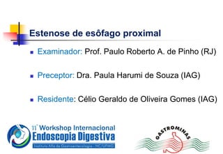 Estenose de esôfago proximal
 Examinador: Prof. Paulo Roberto A. de Pinho (RJ)
 Preceptor: Dra. Paula Harumi de Souza (IAG)
 Residente: Célio Geraldo de Oliveira Gomes (IAG)
 