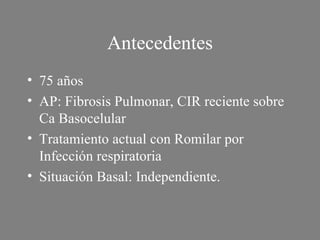 Antecedentes 75 años AP: Fibrosis Pulmonar, CIR reciente sobre Ca Basocelular  Tratamiento actual con Romilar por Infección respiratoria Situación Basal: Independiente. 