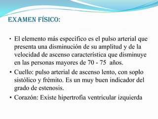 EXAMEN FÍSICO:•	El elemento más específico es el pulso arterial que presenta una disminución de su amplitud y de la velocidad de ascenso característica que disminuye en las personas mayores de 70 - 75  años.•	Cuello: pulso arterial de ascenso lento, con soplo sistólico y frémito. Es un muy buenindicador del grado de estenosis. •	Corazón: Existe hipertrofia ventricular izquierda