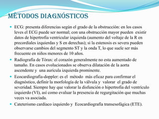 MÉTODOS DIAGNÓSTICOSECG: presenta diferencias según el grado de la obstrucción: en los casos leves el ECG puede ser normal; con una obstrucción mayor pueden  existir datos de hipertrofia ventricular izquierda (aumento del voltaje de la R en precordiales izquierdas y S en derechas); si la estenosis es severa pueden observarse cambios del segmento ST y la onda T, lo que suele ser más frecuente en niños menores de 10 años.Radiografía de Tórax: el corazón generalmente no esta aumentado de tamaño. En casos evolucionados se observa dilatación de la aorta ascendente y  una aurícula izquierda prominente.Ecocardiografía-doppler: es el  método  más eficaz para confirmar el diagnóstico, definir la morfología de la válvula y  valorar  el grado de severidad. Siempre hay que valorar la disfunción o hipertrofia del ventrículo izquierdo (VI), así como evaluar la presencia de regurgitación que muchas veces va asociada.Cateterismo cardíaco izquierdo y  Ecocardiografía transesofágica (ETE).