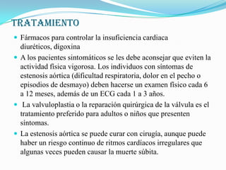 TRATAMIENTOFármacos para controlar la insuficiencia cardiaca diuréticos, digoxinaA los pacientes sintomáticos se les debe aconsejar que eviten la actividad física vigorosa. Los individuos con síntomas de estenosis aórtica (dificultad respiratoria, dolor en el pecho o episodios de desmayo) deben hacerse un examen físico cada 6 a 12 meses, además de un ECG cada 1 a 3 años. La valvuloplastia o la reparación quirúrgica de la válvula es el tratamiento preferido para adultos o niños que presenten síntomas.La estenosis aórtica se puede curar con cirugía, aunque puede haber un riesgo continuo de ritmos cardíacos irregulares que algunas veces pueden causar la muerte súbita. 