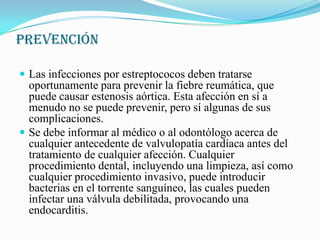 PREVENCIÓNLas infecciones por estreptococos deben tratarse oportunamente para prevenir la fiebre reumática, que puede causar estenosis aórtica. Esta afección en sí a menudo no se puede prevenir, pero sí algunas de sus complicaciones.Se debe informar al médico o al odontólogo acerca de cualquier antecedente de valvulopatía cardíaca antes del tratamiento de cualquier afección. Cualquier procedimiento dental, incluyendo una limpieza, así como cualquier procedimiento invasivo, puede introducir bacterias en el torrente sanguíneo, las cuales pueden infectar una válvula debilitada, provocando una endocarditis.