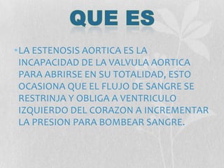 •LA ESTENOSIS AORTICA ES LA
INCAPACIDAD DE LA VALVULA AORTICA
PARA ABRIRSE EN SU TOTALIDAD, ESTO
OCASIONA QUE EL FLUJO DE SANGRE SE
RESTRINJA Y OBLIGA A VENTRICULO
IZQUIERDO DEL CORAZON A INCREMENTAR
LA PRESION PARA BOMBEAR SANGRE.
 
