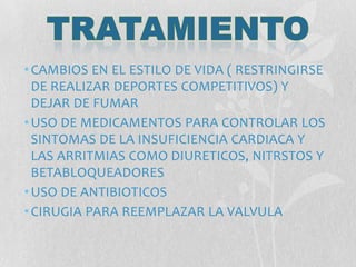 •CAMBIOS EN EL ESTILO DE VIDA ( RESTRINGIRSE
DE REALIZAR DEPORTES COMPETITIVOS) Y
DEJAR DE FUMAR
•USO DE MEDICAMENTOS PARA CONTROLAR LOS
SINTOMAS DE LA INSUFICIENCIA CARDIACA Y
LAS ARRITMIAS COMO DIURETICOS, NITRSTOS Y
BETABLOQUEADORES
•USO DE ANTIBIOTICOS
•CIRUGIA PARA REEMPLAZAR LA VALVULA
 