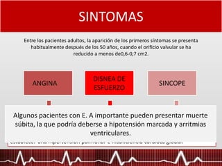 SINTOMAS
Entre los pacientes adultos, la aparición de los primeros síntomas se presenta
habitualmente después de los 50 años, cuando el orificio valvular se ha
reducido a menos de0,6-0,7 cm2.
ANGINA
DISNEA DE
ESFUERZO
SINCOPE
Como manifestación del desbalance entre la hipertrofia miocárdica y la irrigación
coronaria. En un porcentaje de estos pacientes ( 20-30%) se demuestra que
existe unaenfermedad coronaria agregada
por elevación de la presión de AI, secundaria a hipertensión diastólica
elventrículo izquierdo, por disminución de la distensibilidad y deterioro de la
capacidad contractil del miocardio. En casos extremos se puede llegar a
establecer una hipertensión pulmonar e insuficiencia cardíaca global.
Expresión del desajuste entre la disminución de la resistencia vascular que
acompaña al ejercicio y la dificultad del ventrículo de aumentar el gasto en forma
instantánea. Disminución de la perfusión cerebral posterior al ejercicio.
Algunos pacientes con E. A importante pueden presentar muerte
súbita, la que podría deberse a hipotensión marcada y arritmias
ventriculares.
 