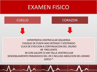EXAMEN FISICO
CUELLO CORAZON
Pulso arterial de ascenso lento, con soplo sistólico y frémito. Es un muy
buen indicador del grado de estenosis. La existencia de hipertensión
venosa es un signo tardío y de mal pronóstico.
HIPERTROFIA VENTRICULAR IZQUIERDA
CHOQUE DE PUNTA MAS INTENSO Y SOSTENIDO
CLICK DE EYECCION A CONTINUACION DEL 1RUIDO
4R FRECUENTE
3R CON GALOPE SI HAY FALLA VENTRICULAR
DESDOBLAMIENTO PARADOJICO DEL 2R E INCLUSO ABOLICION DEL MISMO
SOPLO *
 
