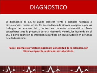 DIAGNOSTICO
Para el diagnóstico y determinación de la magnitud de la estenosis, son
útiles los siguientes exámenes de Laboratorio:
El diagnóstico de E.A se puede plantear frente a distintos hallazgos o
circunstancias: puede ser por los antecedentes de síncope o angina, o por los
hallazgos del examen físico, incluso en pacientes asíntomáticos. Suele
sospecharse ante la presencia de una hipertrofia ventricular izquierda en el
ECG o por la aparición de insuficiencia cardíaca sin causa evidente en personas
de edad avanzada.
 