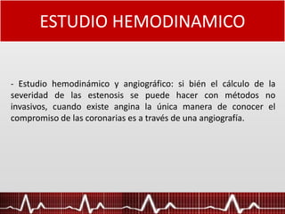 ESTUDIO HEMODINAMICO
- Estudio hemodinámico y angiográfico: si bién el cálculo de la
severidad de las estenosis se puede hacer con métodos no
invasivos, cuando existe angina la única manera de conocer el
compromiso de las coronarias es a través de una angiografía.
 
