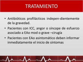 TRATAMIENTO
• Antibióticos profilácticos indepen-dientemente
de la gravedad.
• Pacientes con ICC, angor o síncope de esfuerzo
asociado a EAo mod o grave –cirugía
• Pacientes con EAo asintomático deben informar
inmediatamente el inicio de síntomas
 