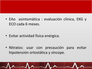 • EAo asintomática : evaluación clínica, EKG y
ECO cada 6 meses.
• Evitar actividad fisica enérgica.
• Nitratos: usar con precaución para evitar
hipotensión ortostática y síncope.
 