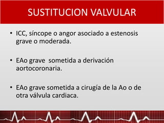 SUSTITUCION VALVULAR
• ICC, síncope o angor asociado a estenosis
grave o moderada.
• EAo grave sometida a derivación
aortocoronaria.
• EAo grave sometida a cirugía de la Ao o de
otra válvula cardiaca.
 