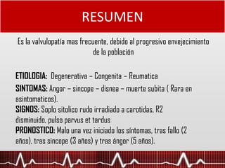 RESUMEN
Es la valvulopatía mas frecuente, debido al progresivo envejecimiento
de la población
ETIOLOGIA: Degenerativa – Congenita – Reumatica
SINTOMAS: Angor – sincope – disnea – muerte subita ( Rara en
asintomaticos).
SIGNOS: Soplo sitolico rudo irradiado a carotidas, R2
disminuido, pulso parvus et tardus
PRONOSTICO: Malo una vez iniciado los síntomas, tras fallo (2
años), tras sincope (3 años) y tras ángor (5 años).
 