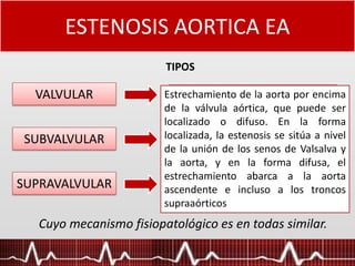 ESTENOSIS AORTICA EA
TIPOS
Cuyo mecanismo fisiopatológico es en todas similar.
VALVULAR
SUBVALVULAR
SUPRAVALVULAR
La (EA) es una malformación de
la válvula aórtica, de carácter
progresivo, que produce una
obstrucción al flujo de salida del
ventrículo izquierdo (VI).
Existen fundamentalmente dos
tipos, una estenosis de tramo
corto por membrana o anillo
fibroso o fibromuscular y otro tipo
en el que un largo segmento por
debajo de la aorta estaría
estrecho.
Estrechamiento de la aorta por encima
de la válvula aórtica, que puede ser
localizado o difuso. En la forma
localizada, la estenosis se sitúa a nivel
de la unión de los senos de Valsalva y
la aorta, y en la forma difusa, el
estrechamiento abarca a la aorta
ascendente e incluso a los troncos
supraaórticos
 