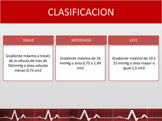 CLASIFICACION
GRAVE
Gradiente máximo a través
de la válvula de mas de
50mmHg o área valvular
menor 0,75 cm2
MODERADA LEVE
Gradiente máximo de 26
mmHg o área 0,75 a 1,49
cm2
Gradiente máximo de 10 a
25 mmHg o área mayor o
igual 1,5 cm2
 