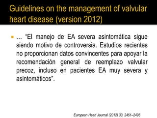  … “El manejo de EA severa asintomática sigue
siendo motivo de controversia. Estudios recientes
no proporcionan datos convincentes para apoyar la
recomendación general de reemplazo valvular
precoz, incluso en pacientes EA muy severa y
asintomáticos”.
European Heart Journal (2012) 33, 2451–2496
 