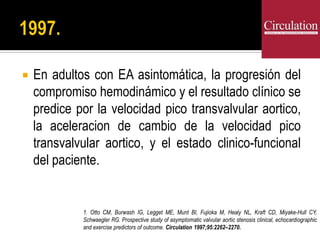  En adultos con EA asintomática, la progresión del
compromiso hemodinámico y el resultado clínico se
predice por la velocidad pico transvalvular aortico,
la aceleracion de cambio de la velocidad pico
transvalvular aortico, y el estado clinico-funcional
del paciente.
1. Otto CM, Burwash IG, Legget ME, Munt BI, Fujioka M, Healy NL, Kraft CD, Miyake-Hull CY,
Schwaegler RG. Prospective study of asymptomatic valvular aortic stenosis clinical, echocardiographic
and exercise predictors of outcome. Circulation 1997;95:2262–2270.
 