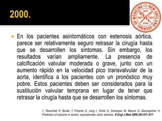  En los pacientes asintomáticos con estenosis aórtica,
parece ser relativamente seguro retrasar la cirugía hasta
que se desarrollen los síntomas. Sin embargo, los
resultados varían ampliamente. La presencia de
calcificación valvular moderada o grave, junto con un
aumento rápido en la velocidad pico transvalvular de la
aorta, identifica a los pacientes con un pronóstico muy
pobre. Estos pacientes deben ser considerados para la
sustitución valvular temprana en lugar de tener que
retrasar la cirugía hasta que se desarrollen los síntomas.
1. Rosenhek R, Binder T, Porenta G, Lang I, Christ G, Schemper M, Maurer G, Baumgartner H.
Predictors of outcome in severe, asymptomatic aortic stenosis. N Engl J Med 2000;343:611–617.
 