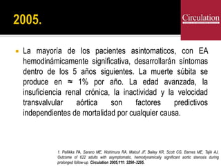  La mayoría de los pacientes asintomaticos, con EA
hemodinámicamente significativa, desarrollarán síntomas
dentro de los 5 años siguientes. La muerte súbita se
produce en ≈ 1% por año. La edad avanzada, la
insuficiencia renal crónica, la inactividad y la velocidad
transvalvular aórtica son factores predictivos
independientes de mortalidad por cualquier causa.
1. Pellikka PA, Sarano ME, Nishimura RA, Malouf JF, Bailey KR, Scott CG, Barnes ME, Tajik AJ.
Outcome of 622 adults with asymptomatic, hemodynamically significant aortic stenosis during
prolonged follow-up. Circulation 2005;111: 3290–3295.
 