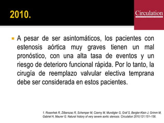  A pesar de ser asintomáticos, los pacientes con
estenosis aórtica muy graves tienen un mal
pronóstico, con una alta tasa de eventos y un
riesgo de deterioro funcional rápida. Por lo tanto, la
cirugía de reemplazo valvular electiva temprana
debe ser considerada en estos pacientes.
1. Rosenhek R, Zilberszac R, Schemper M, Czerny M, Mundigler G, Graf S, Bergler-Klein J, Grimm M,
Gabriel H, Maurer G. Natural history of very severe aortic stenosis. Circulation 2010;121:151–156.
 