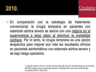 En comparación con la estrategia de tratamiento
convencional, la cirugía temprana en pacientes con
estenosis aórtica severa se asocia con una mejoría en la
supervivencia a largo plazo al disminuir la mortalidad
cardíaca. Por lo tanto, la cirugía temprana es una opción
terapéutica para mejorar aún más los resultados clínicos
en pacientes asintomáticos con estenosis aórtica severa y
de bajo riesgo operatorio.
1. Kang DH, Park SJ, Rim JH, Yun SC, Kim DH, Song JM, Choo SJ, Park SW, Song JK, Lee JW, Park
PW. Early surgery versus conventional treatment in asymptomatic very severe aortic stenosis.
Circulation 2010;121:1502–1509.
 