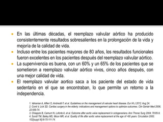  En las últimas décadas, el reemplazo valvular aórtico ha producido
consistentemente resultados sobresalientes en la prolongación de la vida y
mejoría de la calidad de vida.
 Incluso entre los pacientes mayores de 80 años, los resultados funcionales
fueron excelentes en los pacientes después del reemplazo valvular aórtico.
 La supervivencia es buena, con un 60% y un 65% de los pacientes que se
sometieron a reemplazo valvular aórtico vivos, cinco años después, con
una mejor calidad de vida.
 El reemplazo valvular aortico saca a los paciente del estado de vida
sedentario en el que se encontraban, lo que permite un retorno a la
independencia.
1. Vahanian A, Alfieri O, Andreotti F, et al. Guidelines on the management of valvular heart disease. Eur Ht J 2012. Aug 24.
2. Conti V, Lick SD. Cardiac surgery in the elderly: indications and management options to optimize outcomes. Clin Geriatr Med 2006;
22:559-74.
3. Chiappini B, Camurri N, Loforte A, et al. Outcome after aortic valve replacement in octogenarians.Ann Thorac Surg 2004; 78:85-9.
4. Sundt TM, Bailey MS, Moon MR, et al. Quality of life after aortic valve replacement at the age of >80 years. Circulation 2000;
102[suppl III]:III-70-111-74.
 
