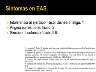  Intolerancia al ejercicio físico: Disnea o fatiga. 1
 Angina por esfuerzo físico. 2
 Sincope al esfuerzo físico. 3-6.
1. Lombard JT, Selzer A: Valvular aortic stenosis: a clinical and hemodynamic profile of patients. Ann
Intern Med 1987;106:292-298.
2. Faggiano P, Sabatini T, Rusconi C, et al: Abnormalities of left ventricular filling in valvular aortic
stenosis: usefulness of combined evaluation of pulmonary veins and mitral flow by means of
transthoracic Doppler echocardiography. Int J Cardiol 1995;49:77-85.
3. Johnson AM: Aortic stenosis, sudden death, and the left ventricular baroceptors. Br Heart J
1971;33:1-5.
4. Richards AM, Nicholls MG, Ikram H, et al: Syncope in aortic valvular stenosis. Lancet 1984;2:1113-
1116.
5. Schwartz LS, Goldfischer J, Sprague GJ, Schwartz SP: Syncope and sudden death in aortic
stenosis. Am J Cardiol 1969;23:647-658.
 