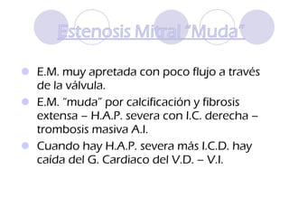 E.M. muy apretada con poco flujo a través de la válvula. E.M. “muda” por calcificación y fibrosis extensa – H.A.P. severa con I.C. derecha – trombosis masiva A.I.  Cuando hay H.A.P. severa más I.C.D. hay caída del G. Cardiaco del V.D. – V.I. 