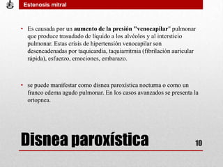 Disnea paroxística
• Es causada por un aumento de la presión "venocapilar" pulmonar
que produce trasudado de líquido a los alvéolos y al intersticio
pulmonar. Estas crisis de hipertensión venocapilar son
desencadenadas por taquicardia, taquiarritmia (fibrilación auricular
rápida), esfuerzo, emociones, embarazo.
• se puede manifestar como disnea paroxística nocturna o como un
franco edema agudo pulmonar. En los casos avanzados se presenta la
ortopnea.
Estenosis mitral
10
 