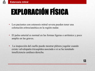 EXPLORACIÓN FÍSICA
• Los pacientes con estenosis mitral severa pueden tener una
coloración eritrocianótica en la región malar.
• El pulso arterial es normal en las formas ligeras o arrítmico y poco
amplio en las graves.
• La inspección del cuello puede mostrar plétora yugular cuando
existe valvulopatía tricuspídea asociada o si se ha instalado
insuficiencia cardiaca derecha.
Estenosis mitral
13
 