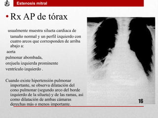 • Rx AP de tórax
usualmente muestra silueta cardiaca de
tamaño normal y un perfil izquierdo con
cuatro arcos que corresponden de arriba
abajo a:
aorta
pulmonar abombada,
orejuela izquierda prominente
ventrículo izquierdo .
Cuando existe hipertensión pulmonar
importante, se observa dilatación del
cono pulmonar (segundo arco del borde
izquierdo de la silueta) y de las ramas, así
como dilatación de ambas cámaras
derechas más o menos importante.
Estenosis mitral
16
 