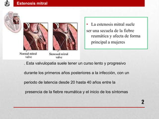 • La estenosis mitral suele
ser una secuela de la fiebre
reumática y afecta de forma
principal a mujeres
. Esta valvulopatia suele tener un curso lento y progresivo
durante los primeros años posteriores a la infección, con un
periodo de latencia desde 20 hasta 40 años entre la
presencia de la fiebre reumática y el inicio de los síntomas
Estenosis mitral
2
 