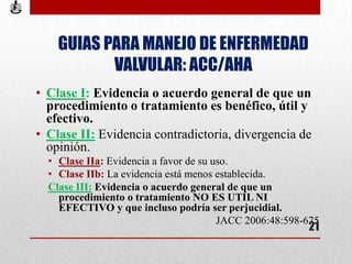 GUIAS PARA MANEJO DE ENFERMEDAD
VALVULAR: ACC/AHA
• Clase I: Evidencia o acuerdo general de que un
procedimiento o tratamiento es benéfico, útil y
efectivo.
• Clase II: Evidencia contradictoria, divergencia de
opinión.
• Clase IIa: Evidencia a favor de su uso.
• Clase IIb: La evidencia está menos establecida.
Clase III: Evidencia o acuerdo general de que un
procedimiento o tratamiento NO ES UTIL NI
EFECTIVO y que incluso podría ser perjucidial.
JACC 2006:48:598-675
21
 