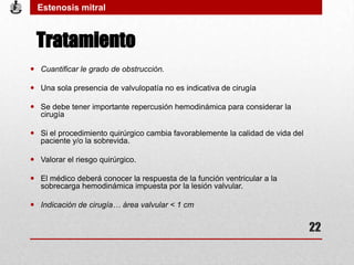 Tratamiento
 Cuantificar le grado de obstrucción.
 Una sola presencia de valvulopatía no es indicativa de cirugía
 Se debe tener importante repercusión hemodinámica para considerar la
cirugía
 Si el procedimiento quirúrgico cambia favorablemente la calidad de vida del
paciente y/o la sobrevida.
 Valorar el riesgo quirúrgico.
 El médico deberá conocer la respuesta de la función ventricular a la
sobrecarga hemodinámica impuesta por la lesión valvular.
 Indicación de cirugía… área valvular < 1 cm
Estenosis mitral
22
 