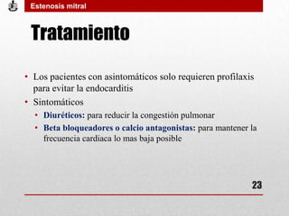 Tratamiento
• Los pacientes con asintomáticos solo requieren profilaxis
para evitar la endocarditis
• Sintomáticos
• Diuréticos: para reducir la congestión pulmonar
• Beta bloqueadores o calcio antagonistas: para mantener la
frecuencia cardiaca lo mas baja posible
Estenosis mitral
23
 