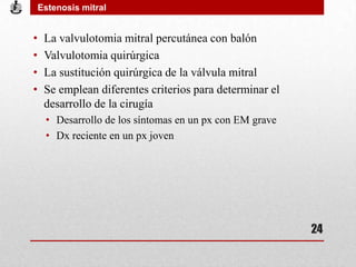 • La valvulotomia mitral percutánea con balón
• Valvulotomia quirúrgica
• La sustitución quirúrgica de la válvula mitral
• Se emplean diferentes criterios para determinar el
desarrollo de la cirugía
• Desarrollo de los síntomas en un px con EM grave
• Dx reciente en un px joven
Estenosis mitral
24
 
